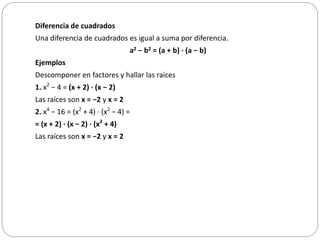 Diferencia de cuadrados
Una diferencia de cuadrados es igual a suma por diferencia.
a2 − b2 = (a + b) · (a − b)
Ejemplos
Descomponer en factores y hallar las raíces
1. x2
− 4 = (x + 2) · (x − 2)
Las raíces son x = −2 y x = 2
2. x4
− 16 = (x2
+ 4) · (x2
− 4) =
= (x + 2) · (x − 2) · (x2
+ 4)
Las raíces son x = −2 y x = 2
 