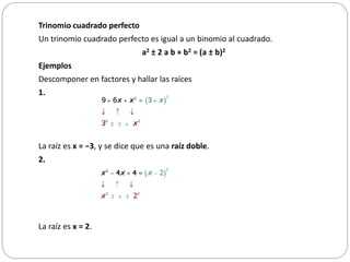 Trinomio cuadrado perfecto
Un trinomio cuadrado perfecto es igual a un binomio al cuadrado.
a2 ± 2 a b + b2 = (a ± b)2
Ejemplos
Descomponer en factores y hallar las raíces
1.
La raíz es x = −3, y se dice que es una raíz doble.
2.
La raíz es x = 2.
 