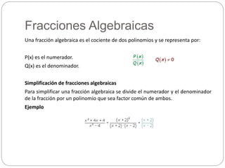 Fracciones Algebraicas
Una fracción algebraica es el cociente de dos polinomios y se representa por:
P(x) es el numerador.
Q(x) es el denominador.
Simplificación de fracciones algebraicas
Para simplificar una fracción algebraica se divide el numerador y el denominador
de la fracción por un polinomio que sea factor común de ambos.
Ejemplo
 