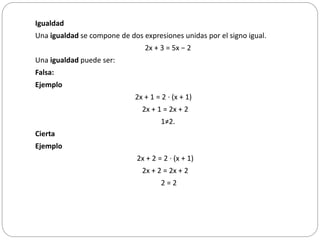 Igualdad
Una igualdad se compone de dos expresiones unidas por el signo igual.
2x + 3 = 5x − 2
Una igualdad puede ser:
Falsa:
Ejemplo
2x + 1 = 2 · (x + 1)
2x + 1 = 2x + 2
1≠2.
Cierta
Ejemplo
2x + 2 = 2 · (x + 1)
2x + 2 = 2x + 2
2 = 2
 