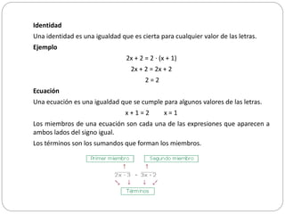 Identidad
Una identidad es una igualdad que es cierta para cualquier valor de las letras.
Ejemplo
2x + 2 = 2 · (x + 1)
2x + 2 = 2x + 2
2 = 2
Ecuación
Una ecuación es una igualdad que se cumple para algunos valores de las letras.
x + 1 = 2 x = 1
Los miembros de una ecuación son cada una de las expresiones que aparecen a
ambos lados del signo igual.
Los términos son los sumandos que forman los miembros.
 