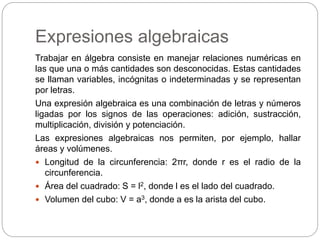Expresiones algebraicas
Trabajar en álgebra consiste en manejar relaciones numéricas en
las que una o más cantidades son desconocidas. Estas cantidades
se llaman variables, incógnitas o indeterminadas y se representan
por letras.
Una expresión algebraica es una combinación de letras y números
ligadas por los signos de las operaciones: adición, sustracción,
multiplicación, división y potenciación.
Las expresiones algebraicas nos permiten, por ejemplo, hallar
áreas y volúmenes.
 Longitud de la circunferencia: 2πr, donde r es el radio de la
circunferencia.
 Área del cuadrado: S = l2, donde l es el lado del cuadrado.
 Volumen del cubo: V = a3, donde a es la arista del cubo.
 