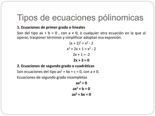 Tipos de ecuaciones pólinomicas
1. Ecuaciones de primer grado o lineales
Son del tipo ax + b = 0 , con a ≠ 0, ó cualquier otra ecuación en la que al
operar, trasponer términos y simplificar adoptan esa expresión.
(x + 1)2 = x2 - 2
x2 + 2x + 1 = x2 - 2
2x + 1 = -2
2x + 3 = 0
2. Ecuaciones de segundo grado o cuadráticas
Son ecuaciones del tipo ax2 + bx + c = 0, con a ≠ 0.
Ecuaciones de segundo grado incompletas
ax2 = 0
ax2 + b = 0
ax2 + bx = 0
 