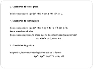 3. Ecuaciones de tercer grado
Son ecuaciones del tipo ax3 + bx2 + cx + d = 0, con a ≠ 0.
4. Ecuaciones de cuarto grado
Son ecuaciones del tipo ax4 + bx3 + cx2 + dx + e = 0, con a ≠ 0.
Ecuaciones bicuadradas
Son ecuaciones de cuarto grado que no tiene términos de grado impar.
ax4 + bx2 + c = 0, con a ≠ 0.
5. Ecuaciones de grado n
En general, las ecuaciones de grado n son de la forma:
a1xn + a2xn-1 + a3xn-2 + ...+ a0 = 0
 