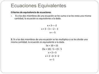 Ecuaciones Equivalentes
Criterios de equivalencia de ecuaciones
1. Si a los dos miembros de una ecuación se les suma o se les resta una misma
cantidad, la ecuación es equivalente a la dada.
x + 3 = −2
x + 3 − 3 = −2 − 3
x = −5
2. Si a los dos miembros de una ecuación se les multiplica o se les divide una
misma cantidad, la ecuación es equivalente a la dada.
5x + 10 = 15
(5x + 10) : 5 = 15 : 5
x + 2 = 3
x + 2 −2= 3 −2
x = 1
 