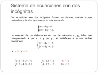 Sistema de ecuaciones con dos
incógnitas
Dos ecuaciones con dos incógnitas forman un sistema, cuando lo que
pretendemos de ellas es encontrar su solución común.
La solución de un sistema es un par de números x1, y1, tales que
reemplazando x por x1 e y por y1, se satisfacen a la vez ambas
ecuaciones.
 