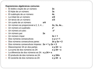 Expresiones algebraicas comunes
 El doble o duplo de un número: 2x
 El triple de un número: 3x
 El cuádruplo de un número: 4x
 La mitad de un número: x/2
 Un tercio de un número: x/3
 Un cuarto de un número: x/4
 Un número es proporcional a 2, 3, 4...: 2x, 3x, 4x...
 Un número al cuadrado: x²
 Un número al cubo: x³
 Un número par: 2x
 Un número impar: 2x + 1
 Dos números consecutivos: x y x + 1
 Dos números consecutivos pares: 2x y 2x + 2
 Dos números consecutivos impares: 2x + 1 y 2x + 3
 Descomponer 24 en dos partes: x y 24 − x
 La suma de dos números es 24: x y 24 − x
 La diferencia de dos números es 24: x y 24 + x
 El producto de dos números es 24: x y 24/x
 El cociente de dos números es 24: x y 24 · x
 