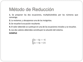 Método de Reducción
1. Se preparan las dos ecuaciones, multiplicándolas por los números que
convenga.
2. La restamos, y desaparece una de las incógnitas.
3. Se resuelve la ecuación resultante.
4. El valor obtenido se sustituye en una de las ecuaciones iniciales y se resuelve.
5. Los dos valores obtenidos constituyen la solución del sistema.
EJEMPLO
 