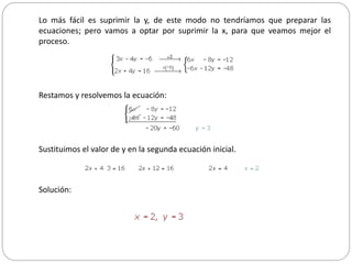 Lo más fácil es suprimir la y, de este modo no tendríamos que preparar las
ecuaciones; pero vamos a optar por suprimir la x, para que veamos mejor el
proceso.
Restamos y resolvemos la ecuación:
Sustituimos el valor de y en la segunda ecuación inicial.
Solución:
 