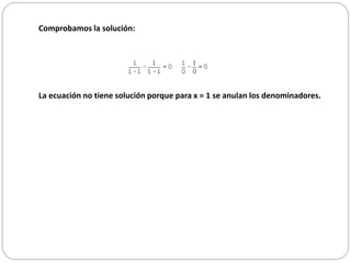 Comprobamos la solución:
La ecuación no tiene solución porque para x = 1 se anulan los denominadores.
 