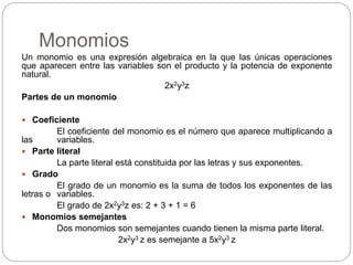 Monomios
Un monomio es una expresión algebraica en la que las únicas operaciones
que aparecen entre las variables son el producto y la potencia de exponente
natural.
2x2y3z
Partes de un monomio
 Coeficiente
El coeficiente del monomio es el número que aparece multiplicando a
las variables.
 Parte literal
La parte literal está constituida por las letras y sus exponentes.
 Grado
El grado de un monomio es la suma de todos los exponentes de las
letras o variables.
El grado de 2x2y3z es: 2 + 3 + 1 = 6
 Monomios semejantes
Dos monomios son semejantes cuando tienen la misma parte literal.
2x2y3 z es semejante a 5x2y3 z
 