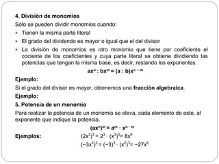 4. División de monomios
Sólo se pueden dividir monomios cuando:
 Tienen la misma parte literal
 El grado del dividendo es mayor o igual que el del divisor
 La división de monomios es otro monomio que tiene por coeficiente el
cociente de los coeficientes y cuya parte literal se obtiene dividiendo las
potencias que tengan la misma base, es decir, restando los exponentes.
axn : bxm = (a : b)xn − m
Ejemplo:
Si el grado del divisor es mayor, obtenemos una fracción algebraica.
Ejemplo:
5. Potencia de un monomio
Para realizar la potencia de un monomio se eleva, cada elemento de este, al
exponente que indique la potencia.
(axn)m = am · xn · m
Ejemplos: (2x3
)3
= 23
· (x3
)3
= 8x9
(−3x2
)3
= (−3)3
· (x2
)3
= −27x6
 