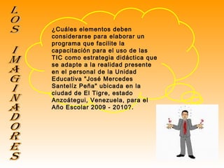 Los Imaginadores ¿Cuáles elementos deben considerarse para elaborar un programa que facilite la capacitación para el uso de las TIC como estrategia didáctica que se adapte a la realidad presente en el personal de la Unidad Educativa "José Mercedes Santelíz Peña" ubicada en la ciudad de El Tigre, estado Anzoátegui, Venezuela, para el Año Escolar 2009 - 2010?. 