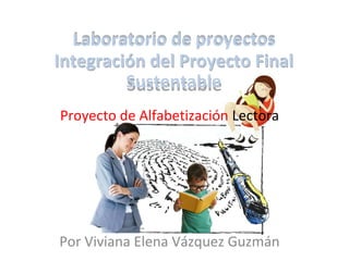 Laboratorio de proyectos
Integración del Proyecto Final
Sustentable
Por Viviana Elena Vázquez Guzmán
Proyecto de Alfabetización Lectora
Laboratorio de proyectos
Integración del Proyecto Final
Sustentable
 