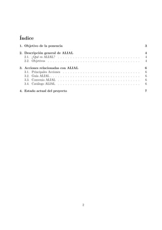 ´
Indice
1. Objetivo de la ponencia                                                                                                                    3

2. Descripci´n general de ALIAL
             o                                                                                                                                4
   2.1. ¿Qu´ es ALIAL? . . . . . . . . . . . . . . . . . . . . . . . . . . . . . . . . .
           e                                                                                                                                  4
   2.2. Objetivos . . . . . . . . . . . . . . . . . . . . . . . . . . . . . . . . . . . . .                                                   4

3. Acciones relacionadas con ALIAL                                                                                                            6
   3.1. Principales Acciones . . . . . . .    .   .   .   .   .   .   .   .   .   .   .   .   .   .   .   .   .   .   .   .   .   .   .   .   6
   3.2. Gu´ ALIAL . . . . . . . . . . . .
           ıa                                 .   .   .   .   .   .   .   .   .   .   .   .   .   .   .   .   .   .   .   .   .   .   .   .   6
   3.3. Convenio ALIAL . . . . . . . . .      .   .   .   .   .   .   .   .   .   .   .   .   .   .   .   .   .   .   .   .   .   .   .   .   6
   3.4. Cat´logo ALIAL . . . . . . . . .
            a                                 .   .   .   .   .   .   .   .   .   .   .   .   .   .   .   .   .   .   .   .   .   .   .   .   6

4. Estado actual del proyecto                                                                                                                 7




                                                  2
 