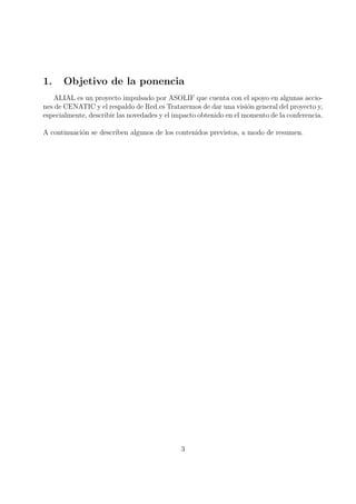 1.    Objetivo de la ponencia
   ALIAL es un proyecto impulsado por ASOLIF que cuenta con el apoyo en algunas accio-
nes de CENATIC y el respaldo de Red.es Trataremos de dar una visi´n general del proyecto y,
                                                                    o
especialmente, describir las novedades y el impacto obtenido en el momento de la conferencia.

A continuaci´n se describen algunos de los contenidos previstos, a modo de resumen.
            o




                                             3
 