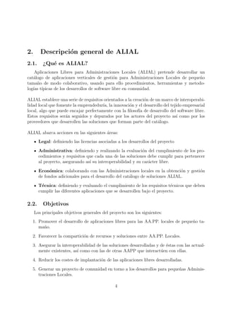 2.      Descripci´n general de ALIAL
                 o
2.1.     ¿Qu´ es ALIAL?
            e
    Aplicaciones Libres para Administraciones Locales (ALIAL) pretende desarrollar un
cat´logo de aplicaciones verticales de gesti´n para Administraciones Locales de peque˜o
   a                                          o                                      n
tama˜o de modo colaborativo, usando para ello procedimientos, herramientas y metodo-
     n
log´ t´
   ıas ıpicas de los desarrollos de software libre en comunidad.

ALIAL establece una serie de requisitos orientados a la creaci´n de un marco de interoperabi-
                                                              o
lidad local que fomente la emprendedur´ la innovaci´n y el desarrollo del tejido empresarial
                                       ıa,            o
local, algo que puede encajar perfectamente con la ﬁlosof´ de desarrollo del software libre.
                                                           ıa
Estos requisitos ser´n seguidos y depurados por los actores del proyecto as´ como por los
                    a                                                         ı
proveedores que desarrollen las soluciones que forman parte del cat´logo.
                                                                     a

ALIAL abarca acciones en las siguientes areas:
                                        ´
       Legal: deﬁniendo las licencias asociadas a los desarrollos del proyecto

       Administrativa: deﬁniendo y realizando la evaluaci´n del cumplimiento de los pro-
                                                             o
       cedimientos y requisitos que cada una de las soluciones debe cumplir para pertenecer
       al proyecto, asegurando as´ su interoperabilidad y su car´cter libre.
                                 ı                              a

       Econ´mica: colaborando con las Administraciones locales en la obtenci´n y gesti´n
             o                                                                  o     o
       de fondos adicionales para el desarrollo del cat´logo de soluciones ALIAL.
                                                       a

       T´cnica: deﬁniendo y evaluando el cumplimiento de los requisitos t´cnicos que deben
         e                                                                   e
       cumplir las diferentes aplicaciones que se desarrollen bajo el proyecto.

2.2.     Objetivos
     Los principales objetivos generales del proyecto son los siguientes:
  1. Promover el desarrollo de aplicaciones libres para las AA.PP. locales de peque˜o ta-
                                                                                   n
     ma˜o.
        n

  2. Favorecer la compartici´n de recursos y soluciones entre AA.PP. Locales.
                            o

  3. Asegurar la interoperabilidad de las soluciones desarrolladas y de ´stas con las actual-
                                                                        e
     mente existentes, as´ como con las de otras AAPP que interact´en con ellas.
                         ı                                           u

  4. Reducir los costes de implantaci´n de las aplicaciones libres desarrolladas.
                                     o

  5. Generar un proyecto de comunidad en torno a los desarrollos para peque˜as Adminis-
                                                                           n
     traciones Locales.

                                                4
 