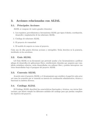 3.      Acciones relacionadas con ALIAL
3.1.     Principales Acciones
     ALIAL se compone de cuatro grandes elementos:

  1. Los requisitos, procedimientos y herramientas ALIAL que rigen el dise˜o, coordinaci´n,
                                                                          n             o
     desarrollo e implantaci´n de las soluciones ALIAL.
                            o

  2. Cat´logo de soluciones ALIAL
        a

  3. El proyecto de comunidad.

  4. El modelo de negocio en torno al proyecto.

Cada uno de ellos genera diversas acciones y entregables. Ser´n descritos en la ponencia,
                                                             a
incidiendo en los novedosos.

3.2.     Gu´ ALIAL
           ıa
    LA Gu´ ALIAL es un documento que pretende ayudar a los Ayuntamientos a publicar
           ıa
pliegos de desarrollos de aplicaciones libres, estableciendo cl´usulas que aseguren que cum-
                                                               a
plir´n est´ndares abiertos, ser´n desarrolladas con software libre y podr´n interoperar con
    a     a                    a                                           a
otras desarrolladas bajo el paraguas del proyecto ALIAL

3.3.     Convenio ALIAL
    Acuerdo entre el proyecto ALIAL y el Ayuntamiento que establece el papel de cada actor
as´ como los acuerdos que se tomar´n en materia de coordinaci´n administrativa, t´cnica y
  ı                               a                          o                    e
funcional en ambitos diversos.
             ´

3.4.     Cat´logo ALIAL
            a
    El Cat´logo ALIAL describir´ las caracter´
           a                    a             ısticas funcionales y t´cnicas, con ciertas limi-
                                                                     e
taciones, que deben cumplir los diferentes m´dulos del cat´logo para que puedan cumplirse
                                            o               a
los objetivos del proyecto.




                                              6
 