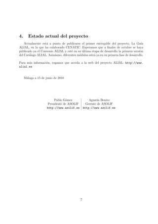 4.      Estado actual del proyecto
    Actualmente est´ a punto de publicarse el primer entregable del proyecto, La Gu´
                   a                                                                     ıa
ALIAL, en la que ha colaborado CENATIC. Esperamos que a ﬁnales de octubre se haya
publicado ya el Convenio ALIAL y est´ en su ultima etapa de desarrollo la primera versi´n
                                     e      ´                                           o
del Cat´logo ALIAL. Asimismo, diferentes m´dulos estr´ ya en su primera fase de desarrollo.
       a                                  o          a

Para m´s informaci´n, rogamos que acceda a la web del proyecto ALIAL: http://www.
      a           o
alial.es


     M´laga a 15 de junio de 2010
      a




                           Pablo G´mez
                                  o           Agust´ Benito
                                                    ın
                      Presidente de ASOLIF  Gerente de ASOLIF
                     http://www.asolif.es http://www.asolif.es




                                            7
 