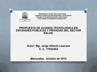 UNIVERSIDAD RAFAEL BELLOSO CHACÍN
VICERRECTORADO DE INVESTIGACIÓN Y POSTGRADO
DECANATO DE INVESTIGACIÓN Y POSTGRADO
DOCTORADO EN CIENCIAS GERENCIALES
PROPUESTA DE ALIANZA TECNOLOGICA EN
ENTIDADES PUBLICAS Y PRIVADAS DEL SECTOR
SALUD.
Autor: Mg. Jorge Alberto Lizarazo
C. C. 77035453
Maracaibo , octubre de 2013
 
