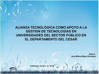 ALIANZA TECNOLÓGICA COMO APOYO A LA
GESTIÓN DE TECNOLOGÍAS EN
UNIVERSIDADES DEL SECTOR PÚBLICO EN
EL DEPARTAMENTO DEL CESAR

Autora:
Ana Milena Maya González

Valledupar, Octubre de 2013

 