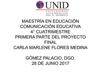 MAESTRÍA EN EDUCACIÓN
COMUNICACIÓN EDUCATIVA
4° CUATRIMESTRE
PRIMERA PARTE DEL PROYECTO
FINAL
CARLA MARLENE FLORES MEDINA
GÓMEZ PALACIO, DGO.
28 DE JUNIO 2017
 