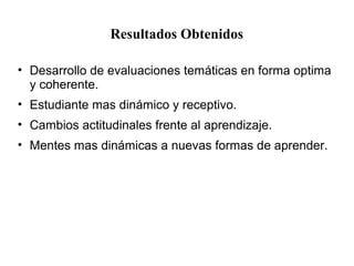 Resultados Obtenidos
• Desarrollo de evaluaciones temáticas en forma optima
y coherente.
• Estudiante mas dinámico y receptivo.
• Cambios actitudinales frente al aprendizaje.
• Mentes mas dinámicas a nuevas formas de aprender.
 