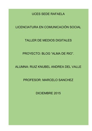 UCES SEDE RAFAELA
LICENCIATURA EN COMUNICACIÓN SOCIAL
TALLER DE MEDIOS DIGITALES
PROYECTO: BLOG “ALMA DE RIO”.
ALUMNA: RUIZ KNUBEL ANDREA DEL VALLE
PROFESOR: MARCELO SANCHEZ
DICIEMBRE 2015
 