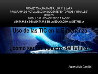 Uso de las TIC en la Enseñanza
¿cómo ser un maestro del futuro?
PROYECTO ALMA MATER, UNA C. L LARA
PROGRAMA DE ACTUALIZACIÓN DOCENTE "ENTORNOS VIRTUALES"
(PADEV)
MÓDULO O - CONOCIENDO A PADEV
VENTAJAS Y DESVENTAJAS EN LA EDUCACIÓN A DISTANCIA
Autor: Alvis Castillo
 