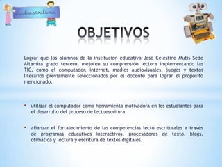 Lograr que los alumnos de la institución educativa José Celestino Mutis Sede
Altamira grado tercero, mejoren su comprensión lectora implementando las
TIC, como el computador, internet, medios audiovisuales, juegos y textos
literarios previamente seleccionados por el docente para lograr el propósito
mencionado.



•   utilizar el computador como herramienta motivadora en los estudiantes para
    el desarrollo del proceso de lectoescritura.


•   afianzar el fortalecimiento de las competencias lecto escriturales a través
    de programas educativos interactivos, procesadores de texto, blogs,
    ofimática y lectura y escritura de textos digitales.
 