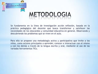 Se fundamenta en la línea de investigación acción reflexión, basada en la
práctica pedagógica del docente que busca transformar y satisfacer las
necesidades de los educandos y comunidad educativa en general. Observando y
descubriendo los problemas que se viven en el aula.


Para ello se propone una metodología activa y participativa que invite a los
niños, como actores principales a aprender, conocer e interactuar con el mismo
y con los demás a través de la lengua escrita y oral, mediante al uso de las
variadas herramientas TICs.
 