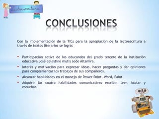 Con la implementación de la TICs para la apropiación de la lectoescritura a
través de textos literarios se logró:


•   Participación activa de los educandos del grado tercero de la institución
    educativa José celestino mutis sede Altamira.
•   Interés y motivación para expresar ideas, hacer preguntas y dar opiniones
    para complementar los trabajos de sus compañeros.
•   Alcanzar habilidades en el manejo de Power Point, Word, Paint.
•   Adquirir las cuatro habilidades comunicativas escribir, leer, hablar y
    escuchar.
 