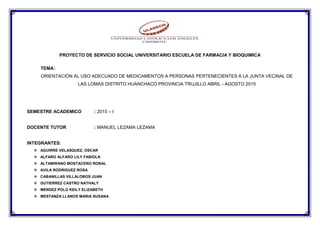 PROYECTO DE SERVICIO SOCIAL UNIVERSITARIO ESCUELA DE FARMACIA Y BIOQUIMICA
TEMA:
ORIENTACIÓN AL USO ADECUADO DE MEDICAMENTOS A PERSONAS PERTENECIENTES A LA JUNTA VECINAL DE
LAS LOMAS DISTRITO HUANCHACO PROVINCIA TRUJILLO ABRIL - AGOSTO 2015
SEMESTRE ACADEMICO : 2015 – I
DOCENTE TUTOR : MANUEL LEZAMA LEZAMA
INTEGRANTES:
 AGUIRRE VELASQUEZ, OSCAR
 ALFARO ALFARO LILY FABIOLA
 ALTAMIRANO MOSTACERO RONAL
 AVILA RODRIGUEZ ROSA
 CABANILLAS VILLALOBOS JUAN
 GUTIERREZ CASTRO NATHALY
 MENDEZ POLO KEILY ELIZABETH
 MESTANZA LLANOS MARIA SUSANA
 