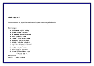 FINANCIAMIENTO
El financiamiento del proyecto es autofinanciado por el estudiante y es referencial
Elaborado por:
 AGUIRRE VELASQUEZ, OSCAR
 ALFARO ALFARO LILY FABIOLA
 ALTAMIRANO MOSTACERO RONAL
 AVILA RODRIGUEZ ROSA
 CABANILLAS VILLALOBOS JUAN
 GUTIERREZ CASTRO NATHALY
 MENDEZ POLO KEILY ELIZABETH
 MESTANZA LLANOS MARIA SUSANA
 MIÑANO MEJIA RAUL
 SANTOS ACEVEDO MONICA
 RUBIO CRUZADO CRISANTO
 VARGAS GUANILO BRYAN DAVIS
Fecha: 26 – 03 - 15
Aprobado por:
MANUEL LEZAMA LEZAMA
 