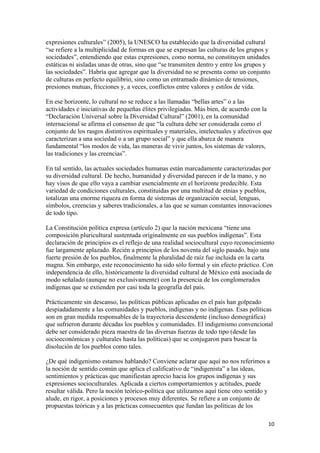 expresiones culturales” (2005), la UNESCO ha establecido que la diversidad cultural
“se refiere a la multiplicidad de formas en que se expresan las culturas de los grupos y
sociedades”, entendiendo que estas expresiones, como norma, no constituyen unidades
estáticas ni aisladas unas de otras, sino que “se transmiten dentro y entre los grupos y
las sociedades”. Habría que agregar que la diversidad no se presenta como un conjunto
de culturas en perfecto equilibrio, sino como un entramado dinámico de tensiones,
presiones mutuas, fricciones y, a veces, conflictos entre valores y estilos de vida.

En ese horizonte, lo cultural no se reduce a las llamadas “bellas artes” o a las
actividades e iniciativas de pequeñas élites privilegiadas. Más bien, de acuerdo con la
“Declaración Universal sobre la Diversidad Cultural” (2001), en la comunidad
internacional se afirma el consenso de que “la cultura debe ser considerada como el
conjunto de los rasgos distintivos espirituales y materiales, intelectuales y afectivos que
caracterizan a una sociedad o a un grupo social” y que ella abarca de manera
fundamental “los modos de vida, las maneras de vivir juntos, los sistemas de valores,
las tradiciones y las creencias”.

En tal sentido, las actuales sociedades humanas están marcadamente caracterizadas por
su diversidad cultural. De hecho, humanidad y diversidad parecen ir de la mano, y no
hay visos de que ello vaya a cambiar esencialmente en el horizonte predecible. Esta
variedad de condiciones culturales, constituidas por una multitud de etnias y pueblos,
totalizan una enorme riqueza en forma de sistemas de organización social, lenguas,
símbolos, creencias y saberes tradicionales, a las que se suman constantes innovaciones
de todo tipo.

La Constitución política expresa (artículo 2) que la nación mexicana “tiene una
composición pluricultural sustentada originalmente en sus pueblos indígenas”. Esta
declaración de principios es el reflejo de una realidad sociocultural cuyo reconocimiento
fue largamente aplazado. Recién a principios de los noventa del siglo pasado, bajo una
fuerte presión de los pueblos, finalmente la pluralidad de raíz fue incluida en la carta
magna. Sin embargo, este reconocimiento ha sido sólo formal y sin efecto práctico. Con
independencia de ello, históricamente la diversidad cultural de México está asociada de
modo señalado (aunque no exclusivamente) con la presencia de los conglomerados
indígenas que se extienden por casi toda la geografía del país.

Prácticamente sin descanso, las políticas públicas aplicadas en el país han golpeado
despiadadamente a las comunidades y pueblos, indígenas y no indígenas. Esas políticas
son en gran medida responsables de la trayectoria descendente (incluso demográfica)
que sufrieron durante décadas los pueblos y comunidades. El indigenismo convencional
debe ser considerado pieza maestra de las diversas fuerzas de todo tipo (desde las
socioeconómicas y culturales hasta las políticas) que se conjugaron para buscar la
disolución de los pueblos como tales.

¿De qué indigenismo estamos hablando? Conviene aclarar que aquí no nos referimos a
la noción de sentido común que aplica el calificativo de “indigenista” a las ideas,
sentimientos y prácticas que manifiestan aprecio hacia los grupos indígenas y sus
expresiones socioculturales. Aplicada a ciertos comportamientos y actitudes, puede
resultar válida. Pero la noción teórico-política que utilizamos aquí tiene otro sentido y
alude, en rigor, a posiciones y procesos muy diferentes. Se refiere a un conjunto de
propuestas teóricas y a las prácticas consecuentes que fundan las políticas de los

!                                                                                        "+!
 