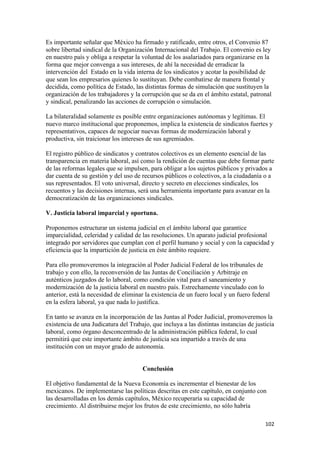 Es importante señalar que México ha firmado y ratificado, entre otros, el Convenio 87
sobre libertad sindical de la Organización Internacional del Trabajo. El convenio es ley
en nuestro país y obliga a respetar la voluntad de los asalariados para organizarse en la
forma que mejor convenga a sus intereses, de ahí la necesidad de erradicar la
intervención del Estado en la vida interna de los sindicatos y acotar la posibilidad de
que sean los empresarios quienes lo sustituyan. Debe combatirse de manera frontal y
decidida, como política de Estado, las distintas formas de simulación que sustituyen la
organización de los trabajadores y la corrupción que se da en el ámbito estatal, patronal
y sindical, penalizando las acciones de corrupción o simulación.

La bilateralidad solamente es posible entre organizaciones autónomas y legítimas. El
nuevo marco institucional que proponemos, implica la existencia de sindicatos fuertes y
representativos, capaces de negociar nuevas formas de modernización laboral y
productiva, sin traicionar los intereses de sus agremiados.

El registro público de sindicatos y contratos colectivos es un elemento esencial de las
transparencia en materia laboral, así como la rendición de cuentas que debe formar parte
de las reformas legales que se impulsen, para obligar a los sujetos públicos y privados a
dar cuenta de su gestión y del uso de recursos públicos o colectivos, a la ciudadanía o a
sus representados. El voto universal, directo y secreto en elecciones sindicales, los
recuentos y las decisiones internas, será una herramienta importante para avanzar en la
democratización de las organizaciones sindicales.

V. Justicia laboral imparcial y oportuna.

Proponemos estructurar un sistema judicial en el ámbito laboral que garantice
imparcialidad, celeridad y calidad de las resoluciones. Un aparato judicial profesional
integrado por servidores que cumplan con el perfil humano y social y con la capacidad y
eficiencia que la impartición de justicia en éste ámbito requiere.

Para ello promoveremos la integración al Poder Judicial Federal de los tribunales de
trabajo y con ello, la reconversión de las Juntas de Conciliación y Arbitraje en
auténticos juzgados de lo laboral, como condición vital para el saneamiento y
modernización de la justicia laboral en nuestro país. Estrechamente vinculado con lo
anterior, está la necesidad de eliminar la existencia de un fuero local y un fuero federal
en la esfera laboral, ya que nada lo justifica.

En tanto se avanza en la incorporación de las Juntas al Poder Judicial, promoveremos la
existencia de una Judicatura del Trabajo, que incluya a las distintas instancias de justicia
laboral, como órgano desconcentrado de la administración pública federal, lo cual
permitirá que este importante ámbito de justicia sea impartido a través de una
institución con un mayor grado de autonomía.


                                       Conclusión

El objetivo fundamental de la Nueva Economía es incrementar el bienestar de los
mexicanos. De implementarse las políticas descritas en este capítulo, en conjunto con
las desarrolladas en los demás capítulos, México recuperaría su capacidad de
crecimiento. Al distribuirse mejor los frutos de este crecimiento, no sólo habría

!                                                                                       "+#!
 