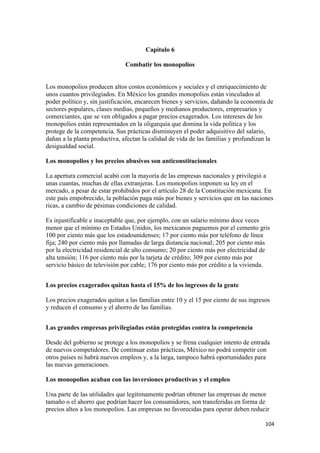 Capítulo 6

                               Combatir los monopolios


Los monopolios producen altos costos económicos y sociales y el enriquecimiento de
unos cuantos privilegiados. En México los grandes monopolios están vinculados al
poder político y, sin justificación, encarecen bienes y servicios, dañando la economía de
sectores populares, clases medias, pequeños y medianos productores, empresarios y
comerciantes, que se ven obligados a pagar precios exagerados. Los intereses de los
monopolios están representados en la oligarquía que domina la vida política y los
protege de la competencia. Sus prácticas disminuyen el poder adquisitivo del salario,
dañan a la planta productiva, afectan la calidad de vida de las familias y profundizan la
desigualdad social.

Los monopolios y los precios abusivos son anticonstitucionales

La apertura comercial acabó con la mayoría de las empresas nacionales y privilegió a
unas cuantas, muchas de ellas extranjeras. Los monopolios imponen su ley en el
mercado, a pesar de estar prohibidos por el artículo 28 de la Constitución mexicana. En
este país empobrecido, la población paga más por bienes y servicios que en las naciones
ricas, a cambio de pésimas condiciones de calidad.

Es injustificable e inaceptable que, por ejemplo, con un salario mínimo doce veces
menor que el mínimo en Estados Unidos, los mexicanos paguemos por el cemento gris
100 por ciento más que los estadounidenses; 17 por ciento más por teléfono de línea
fija; 240 por ciento más por llamadas de larga distancia nacional; 205 por ciento más
por la electricidad residencial de alto consumo; 20 por ciento más por electricidad de
alta tensión; 116 por ciento más por la tarjeta de crédito; 309 por ciento más por
servicio básico de televisión por cable; 176 por ciento más por crédito a la vivienda.


Los precios exagerados quitan hasta el 15% de los ingresos de la gente

Los precios exagerados quitan a las familias entre 10 y el 15 por ciento de sus ingresos
y reducen el consumo y el ahorro de las familias.


Las grandes empresas privilegiadas están protegidas contra la competencia

Desde del gobierno se protege a los monopolios y se frena cualquier intento de entrada
de nuevos competidores. De continuar estas prácticas, México no podrá competir con
otros países ni habrá nuevos empleos y, a la larga, tampoco habrá oportunidades para
las nuevas generaciones.

Los monopolios acaban con las inversiones productivas y el empleo

Una parte de las utilidades que legítimamente podrían obtener las empresas de menor
tamaño o el ahorro que podrían hacer los consumidores, son transferidas en forma de
precios altos a los monopolios. Las empresas no favorecidas para operar deben reducir

!                                                                                     "+%!
 