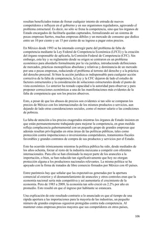 resultan beneficiados tratan de frenar cualquier intento de entrada de nuevos
competidores e influyen en el gobierno y en sus organismos reguladores, agravando el
problema estructural. Es decir, no sólo se frena la competencia, sino que los órganos de
Estado encargados de facilitarla quedan capturados, formalizando así un sistema de
pocas empresas fuertes, muchas empresas débiles y un mercado de consumo que dedica
entre un 10 por ciento y un 15 por ciento de su ingreso a pagar estos precios.

En México desde 1993 se ha intentado corregir parte del problema de falta de
competencia mediante la Ley Federal de Competencia Económica (LFCE) y la creación
del órgano responsable de aplicarla, la Comisión Federal de Competencia (CFC). Sin
embargo, esta ley y su reglamento desde su origen se centraron en un problema
económico para abordarlo formalmente por la vía jurídica, introduciendo definiciones
de mercados, prácticas monopólicas absolutas y relativas y dominancia de un mercado
por una o pocas empresas, reduciendo el problema al terreno del derecho y a la práctica
del derecho procesal. Si bien la acción jurídica es indispensable para cualquier acción
correctiva de la falta de competencia, la Ley y la CFC dejaron de lado el estudio de
factores estructurales y la consideración de soluciones estructurales desde el punto de
vista económico. Lo anterior ha restado capacidad a la autoridad para observar y para
proponer correcciones económicas a una de las manifestaciones más evidentes de la
falta de competencia que son los precios abusivos.

Esto, a pesar de que los abusos de precios son evidentes si tan sólo se comparan los
precios de México con los internacionales de los mismos productos o servicios, aun
dejando de lado otras consideraciones sociales, como el menor salario o las condiciones
de pobreza.

La falta de atención a los precios exagerados mientras los órganos de Estado insisten en
que están permanentemente trabajando para mejorar la competencia, en gran medida
refleja complacencia gubernamental con un pequeño grupo de grandes empresas que
además resultan privilegiadas en otras áreas de las políticas públicas, tales como
protección contra importaciones o inversionistas competidores, tratamientos fiscales
favorables y grandes contratos de compra de sus productos y servicios por el Estado.

Esto ha ocurrido irónicamente mientras la política pública ha sido, desde mediados de
los años ochenta, forzar al resto de la industria mexicana a competir con oferentes
internacionales. Para ello se han eliminado la mayor parte de los aranceles a la
importación, o bien, se han reducido tan significativamente que hoy no otorgan
protección alguna a los productores nacionales relevantes. La misma política se ha
apoyado con la firma de tratados de libre comercio firmados por México con 43 países.

Entre paréntesis hay que señalar que las expectativas generadas por la apertura
comercial al exterior y el desmantelamiento de aranceles y otros controles eran que la
economía nacional sería más competitiva y así aumentaría el crecimiento de la
economía. Pero de 1983 a 2009, la economía tan sólo creció en 2.2% por año en
promedio. Esto resultó en que el ingreso por habitante se estancara.

Una explicación de este resultado contrario a lo anunciado es que al tiempo de una
rápida apertura a las importaciones para la mayoría de las industrias, un pequeño
número de grandes empresas siguieron protegidas contra toda competencia. Al
mantener estas empresas precios mayores que sus competidores en otros países,

!                                                                                    "+'!
 