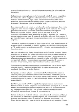 comercial estadounidense, para imponer impuestos compensatorios sobre productos
importados.

Se ha estimado, por ejemplo, que por las barreras a la entrada de nuevos competidores
las familias han sufrido una pérdida de bienestar tomando en cuenta tan sólo siete
mercados (tortilla, refrescos, jugos y agua, cerveza, medicamentos, leche, carnes
procesadas, y pollo y huevo) equivalentes al 6.3 por ciento del gasto de la población
urbana y 6.9 por ciento del gasto de la población rural (1).

Esto es aun cuando en este estudio no se incluyen los productos de mayor abuso visible
de precios, de los cuales se ocupa la segunda parte de nuestra propuesta. Así, es muy
probable que de incluirse los sectores que más notoriamente sufren de precios
exagerados (telefonía, cemento, Internet, servicios bancarios, servicios de
administración financiera –como por ejemplo las Afores–, transporte, pan y harinas y
otros, el impacto sobre el poder de compra de las familias sería entre 10 por ciento y 15
por ciento del ingreso que se gasta innecesariamente en sostener esta estructura de pocas
empresas.

Tomando en cuenta que el consumo es 70 por ciento del PIB y que la capacidad real de
consumo se vería incrementada en una cifra parecida a ese porcentaje, se desprende que
el PIB tendría entonces un crecimiento entre 0.7 y 1.4 puntos porcentuales más sobre su
trayectoria actual.

Más aun, considerando los efectos multiplicadores positivos para la economía, al tener
una estructura de precios más bajos y más competitivos, habría un notable aumento de
ventas internas y exportaciones futuras y con ello de inversión. En otras palabras, los
efectos de contar con precios realmente competitivos serían incalculables, pues no sólo
se reduciría la inflación y al mismo tiempo aumentaría la capacidad de consumo e
inversión de la economía, sino se mejorarían las expectativas hacia el futuro.

Nuestros cálculos preliminares sugieren que el crecimiento del PIB de México puede
aumentar entre 2 y 3 puntos porcentuales sobre su tendencia histórica, tan sólo
atendiendo el problema de precios abusivos.

Por ejemplo, un estudio aplicado a la experiencia de Australia demostró que con la
adopción por ese país de una política nacional de competencia, el PIB de ese país se
elevó en 2.5 puntos porcentuales más de lo que hubiera sido en ausencia de esa política
y el ingreso familiar mejoró en 12.1 por ciento de lo que era antes de la aplicación de
esta política (2).

En México, aun cuando la CFC ha logrado frenar prácticas que en muchos casos
habrían resultado en precios exagerados, es evidente también que después de 15 años de
haberse creado no ha logrado un nivel competitivo de precios en sectores dominados
por grandes empresas protegidas y esto es lo que verdaderamente cuenta para la
eficiencia de la economía y el bienestar de los consumidores.

La falta de eficacia ha obedecido entonces a la insuficiencia de los recursos jurídicos, a
los mecanismos de defensa de las grandes empresas, a la falta de criterios económicos
puntuales para obtener evidencia de prácticas o de problemas estructurales, y a la
ausencia de una política de Estado en materia de competencia. Hoy es más que evidente

!                                                                                      "+*!
 
