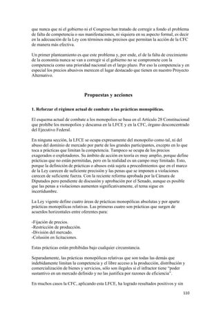 que nunca que ni el gobierno ni el Congreso han tratado de corregir a fondo el problema
de falta de competencia o sus manifestaciones, ni siquiera en su aspecto formal, es decir
en la adecuación de la Ley con términos más precisos que permitan la acción de la CFC
de manera más efectiva.

Un primer planteamiento es que este problema y, por ende, el de la falta de crecimiento
de la economía nunca se van a corregir si el gobierno no se compromete con la
competencia como una prioridad nacional en el largo plazo. Por eso la competencia y en
especial los precios abusivos merecen el lugar destacado que tienen en nuestro Proyecto
Alternativo.



                              Propuestas y acciones

1. Reforzar el régimen actual de combate a las prácticas monopólicas.

El esquema actual de combate a los monopolios se basa en el Artículo 28 Constitucional
que prohíbe los monopolios y descansa en la LFCE y en la CFC, órgano desconcentrado
del Ejecutivo Federal.

En ninguna sección, la LFCE se ocupa expresamente del monopolio como tal, ni del
abuso del dominio de mercado por parte de los grandes participantes, excepto en lo que
toca a prácticas que limitan la competencia. Tampoco se ocupa de los precios
exagerados o explotadores. Su ámbito de acción en teoría es muy amplio, porque define
prácticas que no están permitidas, pero en la realidad es un campo muy limitado. Esto,
porque la definición de prácticas o abusos está sujeta a procedimientos que en el marco
de la Ley carecen de suficiente precisión y las penas que se imponen a violaciones
carecen de suficiente fuerza. Con la reciente reforma aprobada por la Cámara de
Diputados pero pendiente de discusión y aprobación por el Senado, aunque es posible
que las penas a violaciones aumenten significativamente, el tema sigue en
incertidumbre.

La Ley vigente define cuatro áreas de prácticas monopólicas absolutas y por aparte
prácticas monopólicas relativas. Las primeras cuatro son prácticas que surgen de
acuerdos horizontales entre oferentes para:

-Fijación de precios.
-Restricción de producción.
-División del mercado.
-Colusión en licitaciones.

Estas prácticas están prohibidas bajo cualquier circunstancia.

Separadamente, las prácticas monopólicas relativas que son todas las demás que
indebidamente limitan la competencia y el libre acceso a la producción, distribución y
comercialización de bienes y servicios, sólo son ilegales si el infractor tiene “poder
sustantivo en un mercado definido y no las justifica por razones de eficiencia”.

En muchos casos la CFC, aplicando esta LFCE, ha logrado resultados positivos y sin

!                                                                                    ""+!
 