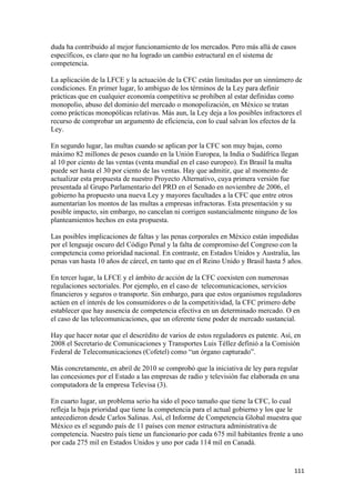 duda ha contribuido al mejor funcionamiento de los mercados. Pero más allá de casos
específicos, es claro que no ha logrado un cambio estructural en el sistema de
competencia.

La aplicación de la LFCE y la actuación de la CFC están limitadas por un sinnúmero de
condiciones. En primer lugar, lo ambiguo de los términos de la Ley para definir
prácticas que en cualquier economía competitiva se prohíben al estar definidas como
monopolio, abuso del dominio del mercado o monopolización, en México se tratan
como prácticas monopólicas relativas. Más aun, la Ley deja a los posibles infractores el
recurso de comprobar un argumento de eficiencia, con lo cual salvan los efectos de la
Ley.

En segundo lugar, las multas cuando se aplican por la CFC son muy bajas, como
máximo 82 millones de pesos cuando en la Unión Europea, la India o Sudáfrica llegan
al 10 por ciento de las ventas (venta mundial en el caso europeo). En Brasil la multa
puede ser hasta el 30 por ciento de las ventas. Hay que admitir, que al momento de
actualizar esta propuesta de nuestro Proyecto Alternativo, cuya primera versión fue
presentada al Grupo Parlamentario del PRD en el Senado en noviembre de 2006, el
gobierno ha propuesto una nueva Ley y mayores facultades a la CFC que entre otros
aumentarían los montos de las multas a empresas infractoras. Esta presentación y su
posible impacto, sin embargo, no cancelan ni corrigen sustancialmente ninguno de los
planteamientos hechos en esta propuesta.

Las posibles implicaciones de faltas y las penas corporales en México están impedidas
por el lenguaje oscuro del Código Penal y la falta de compromiso del Congreso con la
competencia como prioridad nacional. En contraste, en Estados Unidos y Australia, las
penas van hasta 10 años de cárcel, en tanto que en el Reino Unido y Brasil hasta 5 años.

En tercer lugar, la LFCE y el ámbito de acción de la CFC coexisten con numerosas
regulaciones sectoriales. Por ejemplo, en el caso de telecomunicaciones, servicios
financieros y seguros o transporte. Sin embargo, para que estos organismos reguladores
actúen en el interés de los consumidores o de la competitividad, la CFC primero debe
establecer que hay ausencia de competencia efectiva en un determinado mercado. O en
el caso de las telecomunicaciones, que un oferente tiene poder de mercado sustancial.

Hay que hacer notar que el descrédito de varios de estos reguladores es patente. Así, en
2008 el Secretario de Comunicaciones y Transportes Luis Téllez definió a la Comisión
Federal de Telecomunicaciones (Cofetel) como “un órgano capturado”.

Más concretamente, en abril de 2010 se comprobó que la iniciativa de ley para regular
las concesiones por el Estado a las empresas de radio y televisión fue elaborada en una
computadora de la empresa Televisa (3).

En cuarto lugar, un problema serio ha sido el poco tamaño que tiene la CFC, lo cual
refleja la baja prioridad que tiene la competencia para el actual gobierno y los que le
antecedieron desde Carlos Salinas. Así, el Informe de Competencia Global muestra que
México es el segundo país de 11 países con menor estructura administrativa de
competencia. Nuestro país tiene un funcionario por cada 675 mil habitantes frente a uno
por cada 275 mil en Estados Unidos y uno por cada 114 mil en Canadá.


!                                                                                    """!
 