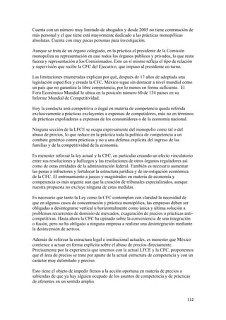 Cuenta con un número muy limitado de abogados y desde 2005 no tiene contratación de
más personal y el que tiene está mayormente dedicado a las prácticas monopólicas
absolutas. Cuenta con muy pocas personas para investigación.

Aunque se trata de un órgano colegiado, en la práctica el presidente de la Comisión
monopoliza su representación en casi todos los órganos públicos y privados, lo que resta
fuerza y representación a los Comisionados. Esto en sí mismo refleja el tipo de relación
y supervisión que recibe la CFC del Ejecutivo, que impuso al presidente en turno.

Las limitaciones enumeradas explican por qué, después de 17 años de adoptada una
legislación específica y creada la CFC, México sigue sin destacar a nivel mundial como
un país que no garantiza la libre competencia, por lo menos en forma suficiente. El
Foro Económico Mundial lo ubica en la posición número 60 de 134 países en su
Informe Mundial de Competitividad.

Hoy la conducta anti-competitiva o ilegal en materia de competencia queda referida
exclusivamente a prácticas excluyentes a expensas de competidores, más no en términos
de prácticas expoliadoras a expensas de los consumidores o de la economía nacional.

Ninguna sección de la LFCE se ocupa expresamente del monopolio como tal o del
abuso de precios, lo que reduce en la práctica toda la política de competencia a un
combate genérico contra prácticas y no a una defensa explícita del ingreso de las
familias y de la competitividad de la economía.

Es menester reforzar la ley actual y la CFC, en particular creando un efecto vinculatorio
entre sus resoluciones y hallazgos y las resoluciones de otros órganos reguladores así
como de otras entidades de la administración federal. También es necesario aumentar
las penas a infractores y fortalecer la estructura jurídica y de investigación económica
de la CFC. El entrenamiento a jueces y magistrados en materia de economía y
competencia es más urgente aun que la creación de tribunales especializados, aunque
nuestra propuesta no excluye ninguna de estas medidas.

Es necesario que tanto la Ley como la CFC contemplen con claridad la necesidad de
que en algunos casos de concentración y práctica monopólica, las empresas deben ser
obligadas a desintegrarse vertical u horizontalmente como única y última solución a
problemas recurrentes de dominio de mercados, exageración de precios o prácticas anti-
competitivas. Hasta ahora la CFC ha opinado sobre la conveniencia de una integración
o fusión, pero no ha obligado a ninguna empresa a realizar una desintegración mediante
la desinversión de activos.

Además de reforzar la estructura legal e institucional actuales, es menester que México
comience a actuar en forma explícita sobre el abuso de precios directamente.
Precisamente por la experiencia que tenemos con la actual LFCE y la CFC, proponemos
que el área de precios se trate por aparte de la actual estructura de competencia y con un
carácter muy delimitado y preciso.

Esto tiene el objeto de impedir frenos a la acción oportuna en materia de precios a
sabiendas de que ya hay alguien ocupado de los asuntos de competencia y de prácticas
de oferentes en un sentido amplio.


!                                                                                     ""#!
 