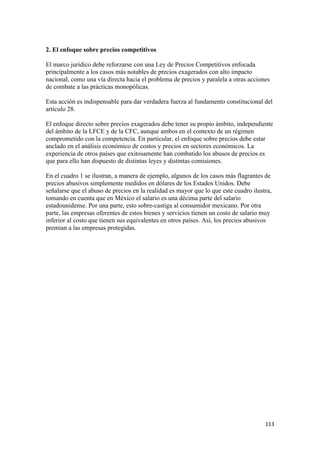 2. El enfoque sobre precios competitivos

El marco jurídico debe reforzarse con una Ley de Precios Competitivos enfocada
principalmente a los casos más notables de precios exagerados con alto impacto
nacional, como una vía directa hacia el problema de precios y paralela a otras acciones
de combate a las prácticas monopólicas.

Esta acción es indispensable para dar verdadera fuerza al fundamento constitucional del
artículo 28.

El enfoque directo sobre precios exagerados debe tener su propio ámbito, independiente
del ámbito de la LFCE y de la CFC, aunque ambos en el contexto de un régimen
comprometido con la competencia. En particular, el enfoque sobre precios debe estar
anclado en el análisis económico de costos y precios en sectores económicos. La
experiencia de otros países que exitosamente han combatido los abusos de precios es
que para ello han dispuesto de distintas leyes y distintas comisiones.

En el cuadro 1 se ilustran, a manera de ejemplo, algunos de los casos más flagrantes de
precios abusivos simplemente medidos en dólares de los Estados Unidos. Debe
señalarse que el abuso de precios en la realidad es mayor que lo que este cuadro ilustra,
tomando en cuenta que en México el salario es una décima parte del salario
estadounidense. Por una parte, esto sobre-castiga al consumidor mexicano. Por otra
parte, las empresas oferentes de estos bienes y servicios tienen un costo de salario muy
inferior al costo que tienen sus equivalentes en otros países. Así, los precios abusivos
premian a las empresas protegidas.




!                                                                                     ""$!
 