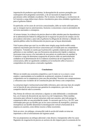 importación de productos equivalentes, la desregulación de sectores protegidos por
cualesquiera otros programas sectoriales, y de ser necesaria la imposición de
gravámenes sobre utilidades excedentes. Por lo mismo, los hallazgos y resoluciones de
la Comisión a cargo deben tener efectos vinculatorios para otras entidades regulatorias y
para el gobierno federal.

En particular, en los casos de servicios concesionados, debe ser razón suficiente para
que se otorguen nuevas autorizaciones, licencias o concesiones a nuevos prestadores de
servicios nacionales o extranjeros.

Al mismo tiempo, la evidencia de precios abusivos debe entrañar para las dependencias
de la administración federal la obligación de re-negociar los precios de compra con los
proveedores relevantes y para todo el gobierno la obligación de informar y difundir a la
opinión pública sobre los diferenciales de precios que se hayan determinado.

Vale la pena aclarar que esta Ley no debe tener ningún sesgo desfavorable contra
empresas nacionales para favorecer concesiones por el Estado para sus competidores
extranjeros. Tomando en cuenta que la protección a grandes empresas por parte de sus
gobiernos es una realidad y que con frecuencia esta protección impide a empresas
mexicanas tener acceso a los mercados de esos países en condiciones de equidad, la
Comisión a cargo de determinar exageración de precios debe ser particularmente
cuidadosa en la determinación de la evidencia económica de tal exageración. En
consecuencia, debe ser igualmente cuidadosa en la resolución sobre el acceso a
competidores de otros países a mercados regulados.


                                      Conclusiones

México no tendrá una economía competitiva y por lo tanto no va a crecer y crear
empleo y oportunidades en la medida de su potencial, mientras el estado no se
comprometa con la competencia como una alta prioridad. Nosotros nos comprometemos
y ofrecemos una vía dentro de la Constitución para dar forma a este compromiso.

La estructura legal e institucional actual debe reforzarse, pero está muy lejos de cumplir
con la función de una estructura que garantiza la competencia y por esta vía la
competitividad de toda la economía.

Hay formas de reforzar esta estructura y algunas se están debatiendo y considerando
hoy, en el marco de discusión de una nueva Ley de Competencia. Otras medidas
necesarias para reforzar la actual estructura están aun ausentes, ante todo porque la
competencia debe ser una prioridad de estado. Es necesario que la Ley y la CFC sean
reformadas para que sea factible que en los casos extremos de monopolio y prácticas
monopólicas sea factible determinar la desintegración vertical u horizontal de la
empresa en cuestión, como último recurso a faltas recurrentes.

Sería un error, sin embargo, circunscribir toda la acción del estado en tema tan
importante a sólo el reforzamiento del régimen actual.

Por eso proponemos un enfoque adicional y más directo y transparente sobre los casos
flagrantes de exageración de precios en sectores de alto impacto para la economía de los

!                                                                                      ""'!
 