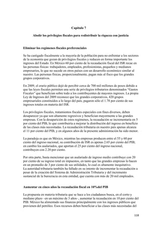 Capítulo 7

       Abolir los privilegios fiscales para redistribuir la riqueza con justicia


Eliminar los regímenes fiscales preferenciales

Se ha castigado fiscalmente a la mayoría de la población para no enfrentar a los sectores
de la economía que gozan de privilegios fiscales y reducen en forma importante los
ingresos del Estado. En México 60 por ciento de la recaudación fiscal del ISR recae en
las personas físicas: trabajadores, empleados, profesionistas, pequeños y medianos
empresarios, lo que no sucede en otros países con un desarrollo económico similar al
nuestro. Las personas físicas, proporcionalmente, pagan más al fisco que los grandes
grupos corporativos.

En 2009, el erario público dejó de percibir cerca de 700 mil millones de pesos debido a
que las leyes fiscales permiten una serie de privilegios tributarios denominados “Gastos
Fiscales” que benefician sobre todo a los contribuyentes de mayores ingresos. La propia
Ley de Ingresos del 2009 reconoce que los grandes corporativos, 420 grupos
empresariales constituidos a lo largo del país, pagaron sólo el 1.78 por ciento de sus
ingresos totales en materia del ISR.

Los privilegios fiscales, tratamientos fiscales especiales con fines diversos, deben
desaparecer ya que son altamente regresivos y benefician mayormente a las grandes
empresas. Con la desaparición de estos regímenes, la recaudación se incrementaría en 5
por ciento del PIB, lo que contribuiría a mejorar la distribución del ingreso en beneficio
de las clases más necesitadas. La recaudación tributaria en nuestro país apenas alcanza
el 11 por ciento del PIB, y en algunos años de la presente administración ha sido menor.

La paradoja es que en México, mientras las empresas producen entre el 55 y 60 por
ciento del ingreso nacional, su contribución de ISR es apenas 2.65 por ciento del PIB;
en cambio los asalariados, que aportan el 25 por ciento del ingreso nacional,
contribuyen con 2.20 por ciento.

Por otra parte, basta mencionar que un asalariado de ingreso medio contribuye con 20
por ciento de su ingreso total en impuestos, en tanto que las grandes empresas lo hacen
en un promedio de 3 por ciento de sus utilidades, lo cual es altamente inequitativo.
La autoridad tributaria también ha fallado en su intento de incrementar la recaudación a
pesar de la creación del Sistema de Administración Tributaria y del incremento
sustancial de la burocracia en esta entidad, que cuenta con más de 20 mil empleados.


Aumentar en cinco años la recaudación fiscal en 10%del PIB

La propuesta en materia tributaria que se hace a los ciudadanos busca, en el corto y
mediano plazo –en un máximo de 3 años–, aumentar la recaudación en 10 por ciento del
PIB. México ha alimentado sus finanzas principalmente con los ingresos públicos que
provienen del petróleo. Esos recursos deben beneficiar a las clases más necesitadas del

!                                                                                     "")!
 