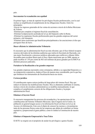 país.
Incrementar la recaudación con equidad

En primer lugar, se trata de suprimir los privilegios fiscales preferenciales, con lo cual
incluso se simplificaría el cumplimiento de las obligaciones fiscales. Entre los
principales:
-Gravar los ingresos generados de las ventas de acciones a través de la Bolsa Mexicana
de Valores.
-Eliminar por completo el régimen fiscal de consolidación.
-Eliminar la depreciación acelerada de la Ley del Impuesto sobre la Renta.
-Eliminar los regímenes fiscales preferenciales para las grandes empresas del sector
primario y del transporte.
-Eliminar otras exenciones que benefician principalmente a las asociaciones civiles que
persiguen fines de lucro.
Hacer eficiente la Administración Tributaria

Es necesario que la administración fiscal sea más eficiente; que el fisco federal recupere
recursos derivados de las distintas auditorias que realiza la Secretaría de Hacienda, con
una mejor fiscalización y procesos jurídicos adecuados que conlleven a obtener fallos
favorables para recobrar dinero para el fisco. Basta mencionar que en 2008, apenas se
pudo recobrar el 1.95 por ciento de 463 mil millones de pesos ganados por la SHCP en
distintos procesos judiciales.
Fortalecer la fiscalización a las grandes empresas

Las grandes empresas nacionales como extranjeras, debido a su capacidad financiera y a
su composición corporativa, eluden al fisco de manera muy considerable, por lo que hay
que fortalecer los instrumentos de fiscalización hacia ese sector.
Certeza jurídica

El contribuyente espera certeza jurídica de largo plazo del sistema fiscal. Hay que
reducir al máximo las modificaciones fiscales. Hoy es altamente cambiante el sistema,
incluso a través de circulares administrativas se modifica mensualmente, lo que
complica el cumplimiento correcto de las obligaciones fiscales y la propia
administración fiscal.
Eliminar el Secreto Fiscal

Es necesario transparentar los procesos de recaudación y las aportaciones de los
contribuyentes del Sistema Tributario Mexicano. Que Congreso de la Unión y la
población en general tengan acceso a la información fiscal con base en la Ley de
Acceso a la Información. Esto con el objeto de conocer las razones y circunstancias
tanto de las personas físicas como de las empresas que deben de contribuir en forma
equitativa y proporcional al gasto público, como lo señala la Constitución de nuestro
país.
Eliminar el Impuesto Empresarial a Tasa Única

El IETU se originó con el propósito de anular los privilegios o gastos fiscales

!                                                                                       ""*!
 