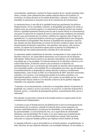 socioculturales; igualmente, contiene las líneas maestras de los vínculos deseados entre
etnias y Estado, como ordenación para cambiar aspectos básicos de la política, la
economía y la cultura del país en un sentido democrático, tolerante e incluyente. Así
entendida, la autonomía es una pieza clave de la construcción de la democracia.

La autonomía busca ir más allá de la igualdad formal que proclamaron las políticas
integracionistas. En las sociedades concretas, la desigualdad que padecen las etnias se
expresa como una asimetría negativa. La autonomía no propone instituir una simetría
ficticia o igualdad meramente formal (como ha sido la usanza liberal en Latinoamérica),
sino poner en operación un conjunto de nuevas relaciones para configurar una asimetría
positiva que, precisamente por sus efectos, establece los requisitos para el logro de la
igualdad real. La experiencia histórica muestra que la igualdad formal entre desiguales
sólo profundiza la desigualdad. Para alcanzar la igualdad entre desiguales es preciso
que, durante una fase determinada, los menos favorecidos reciban no igual, sino más:
reconocimiento de derechos específicos, más garantías, más apoyos, más recursos,
etcétera. El espíritu de la autonomía supone poner en práctica la solidaridad y la
fraternidad que han estado prácticamente excluidas de la vida nacional.

La autonomía amplía la plataforma de derechos, incorporando el vasto campo de los
derechos colectivos, los cuales deben armonizarse con el ejercicio de los derechos
individuales. Deben hacerse efectivos los derechos individuales, sin el individualismo
exacerbado que se ha extendido. El referente primario de los derechos colectivos es la
colectividad misma. El derecho colectivo por excelencia es el derecho a la
autodeterminación. Este es un derecho que sólo puede ser ejercido colectivamente por
una comunidad, pueblo o nacionalidad. No es sorprendente, por tanto, que del derecho a
la autodeterminación se desprendan los demás derechos colectivos consideramos
fundamentales, como lo hace la ONU en su Declaración de 2007: derechos territoriales,
culturales, a los recursos, a las instituciones propias en la esfera económica, a la
participación política, etcétera. La CEPAL, por su parte, ha recordado que las “normas
internacionales básicas relativas a los derechos colectivos de los pueblos indígenas
responden a las siguientes categorías:

“i) derecho a la no discriminación; ii) derecho a la integridad cultural; iii) derechos de
propiedad, uso, control y acceso a las tierras y los recursos; iv) derecho al desarrollo y
bienestar social, y v) derechos de participación política, consentimiento libre, previo e
informado”.

Para abordar con provecho el tema de la diversidad cultural se requiere partir de dos
consideraciones fundamentales:

 La primera es que el llamado proceso de globalización no provoca homogeneización
sociocultural; por el contrario, estimula la cohesión étnica (como respuesta a las
presiones individualizadoras), la lucha por las identidades y las demandas de respeto a
las particularidades. La universalización, hoy, no es equivalente de uniformidad
identitaria, sino de pluralidad. Por lo tanto, es un error esperar que la globalización
resuelva por sí sola los problemas que la diversidad trae consigo. Para encontrar
soluciones se requieren medidas políticas que implican ciertos cambios de fondo.

La segunda reflexión es que la diversidad no es un hecho pasajero, un epifenómeno: se
trata, más bien, de una condición inherente a las sociedades humanas. En tal sentido, si

!                                                                                            "#!
 