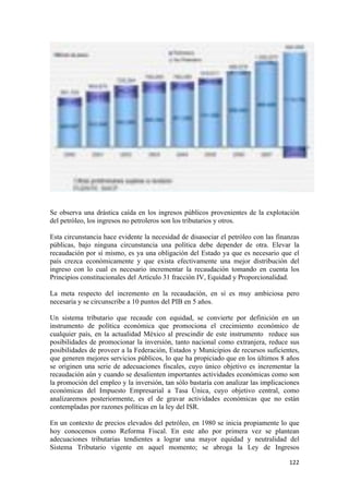 Se observa una drástica caída en los ingresos públicos provenientes de la explotación
del petróleo, los ingresos no petroleros son los tributarios y otros.

Esta circunstancia hace evidente la necesidad de disasociar el petróleo con las finanzas
públicas, bajo ninguna circunstancia una política debe depender de otra. Elevar la
recaudación por sí mismo, es ya una obligación del Estado ya que es necesario que el
país crezca económicamente y que exista efectivamente una mejor distribución del
ingreso con lo cual es necesario incrementar la recaudación tomando en cuenta los
Principios constitucionales del Artículo 31 fracción IV, Equidad y Proporcionalidad.

La meta respecto del incremento en la recaudación, en sí es muy ambiciosa pero
necesaria y se circunscribe a 10 puntos del PIB en 5 años.

Un sistema tributario que recaude con equidad, se convierte por definición en un
instrumento de política económica que promociona el crecimiento económico de
cualquier país, en la actualidad México al prescindir de este instrumento reduce sus
posibilidades de promocionar la inversión, tanto nacional como extranjera, reduce sus
posibilidades de proveer a la Federación, Estados y Municipios de recursos suficientes,
que generen mejores servicios públicos, lo que ha propiciado que en los últimos 8 años
se originen una serie de adecuaciones fiscales, cuyo único objetivo es incrementar la
recaudación aún y cuando se desalienten importantes actividades económicas como son
la promoción del empleo y la inversión, tan sólo bastaría con analizar las implicaciones
económicas del Impuesto Empresarial a Tasa Única, cuyo objetivo central, como
analizaremos posteriormente, es el de gravar actividades económicas que no están
contempladas por razones políticas en la ley del ISR.

En un contexto de precios elevados del petróleo, en 1980 se inicia propiamente lo que
hoy conocemos como Reforma Fiscal. En este año por primera vez se plantean
adecuaciones tributarias tendientes a lograr una mayor equidad y neutralidad del
Sistema Tributario vigente en aquel momento; se abroga la Ley de Ingresos

!                                                                                   "##!
 