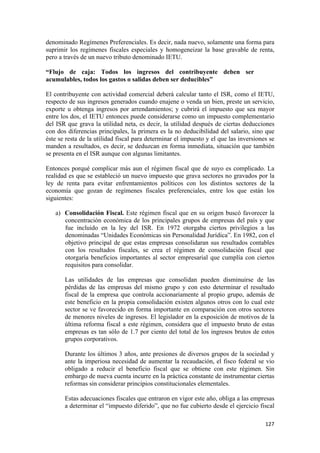 denominado Regímenes Preferenciales. Es decir, nada nuevo, solamente una forma para
suprimir los regímenes fiscales especiales y homogeneizar la base gravable de renta,
pero a través de un nuevo tributo denominado IETU.

“Flujo de caja: Todos los ingresos del contribuyente deben ser
acumulables, todos los gastos o salidas deben ser deducibles”

El contribuyente con actividad comercial deberá calcular tanto el ISR, como el IETU,
respecto de sus ingresos generados cuando enajene o venda un bien, preste un servicio,
exporte u obtenga ingresos por arrendamientos; y cubrirá el impuesto que sea mayor
entre los dos, el IETU entonces puede considerarse como un impuesto complementario
del ISR que grava la utilidad neta, es decir, la utilidad después de ciertas deducciones
con dos diferencias principales, la primera es la no deducibilidad del salario, sino que
éste se resta de la utilidad fiscal para determinar el impuesto y el que las inversiones se
manden a resultados, es decir, se deduzcan en forma inmediata, situación que también
se presenta en el ISR aunque con algunas limitantes.

Entonces porqué complicar más aun el régimen fiscal que de suyo es complicado. La
realidad es que se estableció un nuevo impuesto que grava sectores no gravados por la
ley de renta para evitar enfrentamientos políticos con los distintos sectores de la
economía que gozan de regímenes fiscales preferenciales, entre los que están los
siguientes:

    a) Consolidación Fiscal. Este régimen fiscal que en su origen buscó favorecer la
       concentración económica de los principales grupos de empresas del país y que
       fue incluido en la ley del ISR. En 1972 otorgaba ciertos privilegios a las
       denominadas “Unidades Económicas sin Personalidad Jurídica”. En 1982, con el
       objetivo principal de que estas empresas consolidaran sus resultados contables
       con los resultados fiscales, se crea el régimen de consolidación fiscal que
       otorgaría beneficios importantes al sector empresarial que cumplía con ciertos
       requisitos para consolidar.

       Las utilidades de las empresas que consolidan pueden disminuirse de las
       pérdidas de las empresas del mismo grupo y con esto determinar el resultado
       fiscal de la empresa que controla accionariamente al propio grupo, además de
       este beneficio en la propia consolidación existen algunos otros con lo cual este
       sector se ve favorecido en forma importante en comparación con otros sectores
       de menores niveles de ingresos. El legislador en la exposición de motivos de la
       última reforma fiscal a este régimen, considera que el impuesto bruto de estas
       empresas es tan sólo de 1.7 por ciento del total de los ingresos brutos de estos
       grupos corporativos.

       Durante los últimos 3 años, ante presiones de diversos grupos de la sociedad y
       ante la imperiosa necesidad de aumentar la recaudación, el fisco federal se vio
       obligado a reducir el beneficio fiscal que se obtiene con este régimen. Sin
       embargo de nueva cuenta incurre en la práctica constante de instrumentar ciertas
       reformas sin considerar principios constitucionales elementales.

       Estas adecuaciones fiscales que entraron en vigor este año, obliga a las empresas
       a determinar el “impuesto diferido”, que no fue cubierto desde el ejercicio fiscal

!                                                                                      "#(!
 