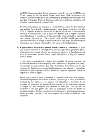del 2004. Sin embargo, éste deberá enterarse a partir del ejercicio del 2010 en un
       20 por ciento y así, año con año en 20 por ciento, hasta 2014, circunstancia que
       complica aún más la aplicación de este régimen y que aparentemente sujeto a lo
       que diga la Suprema Corte de Justicia, podría ser considerado atentatorio del
       principio constitucional de retroactividad.

       En 1999, la Secretaría de Hacienda y Crédito Público, había decidido eliminar
       este régimen fiscal de la ley, paulatinamente y no en forma retroactiva, en el año
       2000 la Suprema Corte de Justicia de la Nación decide que la modificación
       señalada es constitucional y que el fisco debe permitir que la empresa continúe
       consolidando por el periodo que le fue autorizado. Hasta ahí hubiera terminado
       este capítulo, sin embargo, el fisco federal en el año 2003, decide por razones
       desconocidas volver a otorgar el beneficio fiscal a este grupo de empresas para
       terminar de nueva cuenta eliminándolo pero ahora en forma retroactiva.

    b) Régimen Fiscal de Beneficio para el Sector Primario y Transporte. Al igual
       que en el caso anterior el sector primario, es decir, agricultura, ganadería, pesca,
       silvicultura, sin importar el nivel de ingreso que generen, se beneficia de una
       serie de reducciones fiscales únicas, según lo establece la Ley del Impuesto
       sobre la Renta.

       A este respecto entendemos el ánimo del legislador el querer promover las
       actividades primarias en nuestro país y como consecuencia desgravar este sector,
       sin embargo no consideramos que esta circunstancia lo promueva en lo más
       mínimo, sacrificándose un ingreso fiscal importante; más aún que el estímulo es
       totalmente regresivo ya que beneficia a todas las empresas y personas físicas sin
       importar su nivel de ingreso.

       Por otra parte, tanto el sector primario de la economía como el sector transporte,
       calculan el impuesto sobre la renta en base a flujo de caja, es decir, acumulan la
       totalidad de sus ingresos, y sus egresos son deducibles al momento de ser
       erogados sin ajustarse a los factores de depreciación por inversión que establece
       la propia ley para cualquier otra empresa de otro giro. Esto no sólo es
       inequitativo sino que genera una serie de estrategias fiscales en donde las
       empresas tienden a destinar mayores recursos financieros a sectores económicos
       menos gravados como es el caso del transporte, de aquí la inequidad de estos
       regímenes.




!                                                                                      "#)!
 